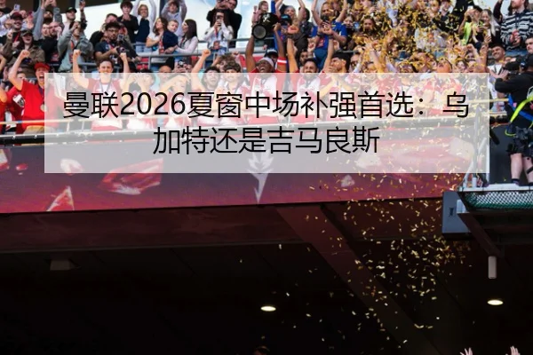 曼联2026夏窗中场补强首选：乌加特还是吉马良斯